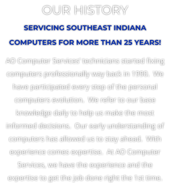 OUR HISTORY SERVICING SOUTHEAST INDIANA COMPUTERS FOR MORE THAN 25 YEARS! AO Computer Services� technicians started fixing computers professionally way back in 1990.  We have participated every step of the personal computers evolution.  We refer to our base knowledge daily to help us make the most informed decisions.  Our early understanding of computers has allowed us to stay ahead.  With experience comes expertise.  At AO Computer Services, we have the experience and the expertise to get the job done right the 1st time.