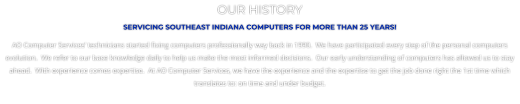 OUR HISTORY SERVICING SOUTHEAST INDIANA COMPUTERS FOR MORE THAN 25 YEARS! AO Computer Services� technicians started fixing computers professionally way back in 1990.  We have participated every step of the personal computers evolution.  We refer to our base knowledge daily to help us make the most informed decisions.  Our early understanding of computers has allowed us to stay ahead.  With experience comes expertise.  At AO Computer Services, we have the experience and the expertise to get the job done right the 1st time which translates to: on time and under budget.